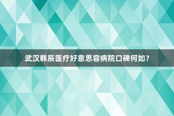武汉韩辰医疗好意思容病院口碑何如？